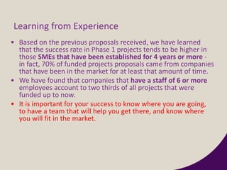 Learning from Experience
• Based on the previous proposals received, we have learned
that the success rate in Phase 1 projects tends to be higher in
those SMEs that have been established for 4 years or more -
in fact, 70% of funded projects proposals came from companies
that have been in the market for at least that amount of time.
• We have found that companies that have a staff of 6 or more
employees account to two thirds of all projects that were
funded up to now.
• It is important for your success to know where you are going,
to have a team that will help you get there, and know where
you will fit in the market.
 