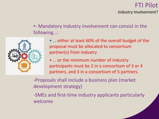 •- Mandatory industry involvement can consist in the
following…:
• … either at least 60% of the overall budget of the
proposal must be allocated to consortium
partner(s) from industry
• … or the minimum number of industry
participants must be 2 in a consortium of 3 or 4
partners, and 3 in a consortium of 5 partners.
-Proposals shall include a business plan (market
development strategy)
-SMEs and first-time industry applicants particularly
welcome
FTI Pilot
Industry Involvement?
 