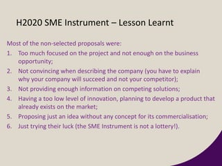 H2020 SME Instrument – Lesson Learnt
Most of the non-selected proposals were:
1. Too much focused on the project and not enough on the business
opportunity;
2. Not convincing when describing the company (you have to explain
why your company will succeed and not your competitor);
3. Not providing enough information on competing solutions;
4. Having a too low level of innovation, planning to develop a product that
already exists on the market;
5. Proposing just an idea without any concept for its commercialisation;
6. Just trying their luck (the SME Instrument is not a lottery!).
 