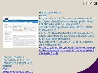 Participant Portal:
Work
Programme:https://ec.europa.eu/research/p
articipants/portal/desktop/en/opportunities/
h2020/calls/h2020-smeinst-2016-
2017.html#c,topics=callIdentifier/t/H2020
SMEInst-2016-
2017/1/1/1&callStatus/t/Forthcoming/1/1/0
&callStatus/t/Open/1/1/0&callStatus/t/Close
d/1/1/0&+identifier/desc
Launch event: January 9, 2015 in Brussels
also webstreamed
https://scic.ec.europa.eu/streaming/index.p
hp?es=2&sessionno=2e9777b99786a3ef6e5
d786e2bc2e16f.
FTI Pilot
For Fast Track to
Innovation or the SME
Instrument contact Jane
Watkins
NCP-
SME@innovateuk.gov.uk
 