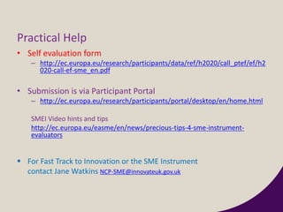 Practical Help
• Self evaluation form
– http://ec.europa.eu/research/participants/data/ref/h2020/call_ptef/ef/h2
020-call-ef-sme_en.pdf
• Submission is via Participant Portal
– http://ec.europa.eu/research/participants/portal/desktop/en/home.html
SMEI Video hints and tips
http://ec.europa.eu/easme/en/news/precious-tips-4-sme-instrument-
evaluators
 For Fast Track to Innovation or the SME Instrument
contact Jane Watkins NCP-SME@innovateuk.gov.uk
 