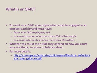 What is an SME?
• To count as an SME, your organisation must be engaged in an
economic activity and must have:
– fewer than 250 employees; and
– an annual turnover of no more than €50 million and/or
– an annual balance sheet of no more than €43 million.
• Whether you count as an SME may depend on how you count
your workforce, turnover or balance sheet.
• For more details:
– http://ec.europa.eu/enterprise/policies/sme/files/sme_definition/
sme_user_guide_en.pdf
 