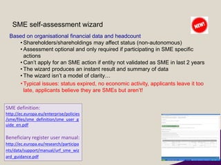 SME self-assessment wizard
Based on organisational financial data and headcount
• Shareholders/shareholdings may affect status (non-autonomous)
• Assessment optional and only required if participating in SME specific
actions
• Can’t apply for an SME action if entity not validated as SME in last 2 years
• The wizard produces an instant result and summary of data
• The wizard isn’t a model of clarity…
•Typical issues: status expired, no economic activity, applicants leave it too
late, applicants believe they are SMEs but aren’t!
SME definition:
http://ec.europa.eu/enterprise/policies
/sme/files/sme_definition/sme_user_g
uide_en.pdf
Beneficiary register user manual:
http://ec.europa.eu/research/participa
nts/data/support/manual/urf_sme_wiz
ard_guidance.pdf
 