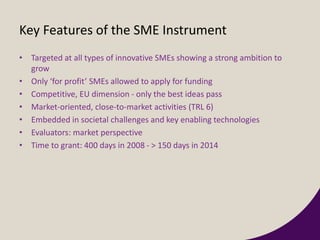 Key Features of the SME Instrument
• Targeted at all types of innovative SMEs showing a strong ambition to
grow
• Only ‘for profit’ SMEs allowed to apply for funding
• Competitive, EU dimension - only the best ideas pass
• Market-oriented, close-to-market activities (TRL 6)
• Embedded in societal challenges and key enabling technologies
• Evaluators: market perspective
• Time to grant: 400 days in 2008 - > 150 days in 2014
 