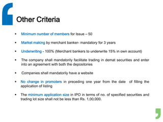 Other Criteria
 Minimum number of members for Issue – 50
 Market making by merchant banker- mandatory for 3 years
 Underwriting - 100% (Merchant bankers to underwrite 15% in own account)
 The company shall mandatorily facilitate trading in demat securities and enter
into an agreement with both the depositories
 Companies shall mandatorily have a website
 No change in promoters in preceding one year from the date of filling the
application of listing
 The minimum application size in IPO in terms of no. of specified securities and
trading lot size shall not be less than Rs. 1,00,000.
 
