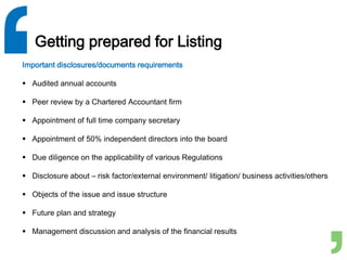 Getting prepared for Listing
Important disclosures/documents requirements
 Audited annual accounts
 Peer review by a Chartered Accountant firm
 Appointment of full time company secretary
 Appointment of 50% independent directors into the board
 Due diligence on the applicability of various Regulations
 Disclosure about – risk factor/external environment/ litigation/ business activities/others
 Objects of the issue and issue structure
 Future plan and strategy
 Management discussion and analysis of the financial results
 