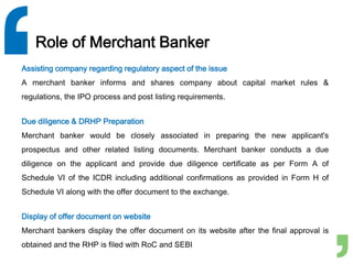 Role of Merchant Banker
Assisting company regarding regulatory aspect of the issue
A merchant banker informs and shares company about capital market rules &
regulations, the IPO process and post listing requirements.
Due diligence & DRHP Preparation
Merchant banker would be closely associated in preparing the new applicant's
prospectus and other related listing documents. Merchant banker conducts a due
diligence on the applicant and provide due diligence certificate as per Form A of
Schedule VI of the ICDR including additional confirmations as provided in Form H of
Schedule VI along with the offer document to the exchange.
Display of offer document on website
Merchant bankers display the offer document on its website after the final approval is
obtained and the RHP is filed with RoC and SEBI
 