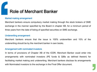 Role of Merchant Banker
Market making arrangement
Merchant bankers ensure compulsory market making through the stock brokers of SME
exchange in the manner specified by the Board in chapter XB, for a minimum period of
three years from the date of listing of specified securities on SME exchange.
Underwriting arrangement
Merchant bankers ensure that the issue is 100% underwritten and 15% of the
underwriting should be by the merchant banker in own books.
Arrangement with nominated investors
In terms of provisions of Chapter XB of the ICDR, Merchant Banker could enter into
arrangements with nominated investors (PE funds & QIBs as defined therein) for
facilitating market making and underwriting. Merchant bankers disclose its arrangements
with Nominated investors to the exchange in the Final Offer document.
 