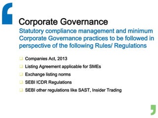 Corporate Governance
 Companies Act, 2013
 Listing Agreement applicable for SMEs
 Exchange listing norms
 SEBI ICDR Regulations
 SEBI other regulations like SAST, Insider Trading
Statutory compliance management and minimum
Corporate Governance practices to be followed in
perspective of the following Rules/ Regulations
 