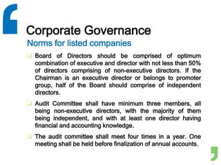 Corporate Governance
 Board of Directors should be comprised of optimum
combination of executive and director with not less than 50%
of directors comprising of non-executive directors. If the
Chairman is an executive director or belongs to promoter
group, half of the Board should comprise of independent
directors.
 Audit Committee shall have minimum three members, all
being non-executive directors, with the majority of them
being independent, and with at least one director having
financial and accounting knowledge.
 The audit committee shall meet four times in a year. One
meeting shall be held before finalization of annual accounts.
Norms for listed companies
 