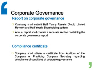 Corporate Governance
 Company shall submit Half Yearly Results (Audit/ Limited
Review) and Half Yearly Shareholding pattern
 Annual report shall contain a separate section containing the
corporate governance report
Report on corporate governance
Compliance certificate
 Company shall obtain a certificate from Auditors of the
Company or Practicing Company Secretary regarding
compliance of conditions of corporate governance
 