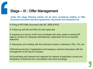Stage – III : Offer Management
Under this stage following activity will be done considering drafting of Offer
Document and other important agreements, documents and resolutions etc.
 Filing of IPO Offer Document with SE, SEBI & ROC
 Follow-up with SE and ROC for their approvals
 Assistance in launch of IPO and coordinate with other parties including PR
Agency, printers for adequate advertisement, application forms as required
statutorily
 Discussion and meeting with the informed investors, Institutions, PEs, VCs, etc.
Monitoring the flow of applications and keeping a real-time discussion with the
management of the Issuer Company
Coordinating with bankers and registrars for deposit of application money and
finalisation of allotment list in consultation with stock exchange.
 