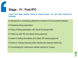 Stage – IV : Post IPO
Under this stage towards listing of equity shares, our role shall include the
following.
 Assistance in completing allotment of shares to the successful allotees.
 Preparing listing application
 Filing of listing application with Stock Exchange (SE)
 Follow-up with SE and obtain listing approval
 Assist in trading formalities and obtain SE trading approval
 Assist in making required public disclosures required statutorily
 Coordinating for continuous market making for 3 years
 