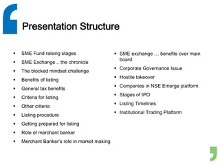 Presentation Structure
 SME Fund raising stages
 SME Exchange .. the chronicle
 The blocked mindset challenge
 Benefits of listing
 General tax benefits
 Criteria for listing
 Other criteria
 Listing procedure
 Getting prepared for listing
 Role of merchant banker
 Merchant Banker’s role in market making
 SME exchange … benefits over main
board
 Corporate Governance Issue
 Hostile takeover
 Companies in NSE Emerge platform
 Stages of IPO
 Listing Timelines
 Institutional Trading Platform
 