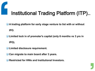 Institutional Trading Platform (ITP)..
 A trading platform for early stage venture to list with or without
IPO.
 Limited lock in of promoter's capital (only 6 months vs 3 yrs in
IPO).
 Limited disclosure requirement.
 Can migrate to main board after 3 years.
 Restricted for HNIs and Institutional Investors.
 