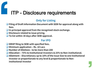 ITP - Disclosure requirements
Only for Listing
 Filing of Draft Information Document with SEBI for approval along with
fees.
 In-principal approval from the recognised stock exchange.
 Disclosure related to issue pricing.
 To list within 30 days after SEBI approval.
For IPO
 DRHP filing to SEBI with specified fees.
 Minimum application – Rs. 10 Lacs
 Number of Allottees - to be more than 200
 Allocation – 75% to Institutional Investors & 25% to Non-institutional.
 Allotment – Discretionary up to 10% of the Issue Size to one Institutional
Investor or proportionate to any level & proportionate to Non-
institutional Investor
 