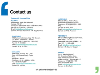 Contact us
AHMEDABAD
A/82 Pariseema Complex, Opp. IFCI Bhawan,
C.G. Road , Ahmedabad – 380 009
Telephone: +91 79 3002 3337 / 6605 2957
Fax: +91 79 2646 0394
Email: ahmedabad@sumedhafiscal.com
Contact : Mr. K. K. Kabra
BANGALORE
“Park Plaza”, 1st Floor, No. 1 Park
Road, (Off. Infantry Road), Tasker
Town,
Bangalore – 560 051
Telephone: +91 80 4124 2545 / 2546
Fax: + 91 80 4124 2547
Email: bangalore@sumedhafiscal.com
Contact: Mr. Anil Birla
HYDERABAD
309/1, 3 rd Floor, Krishna Plaza,
Khairatabad, Hyderabad-500 004
Telephone: +91 40 4020 2826 / 4026
7272
Fax: +91 40 4020 2826
Email: hyderabad@sumedhafiscal.com
Contact : Mr. M .S. Prashant
NEW DELHI
B1/12 Safdarjung Enclave,2nd Floor,
New Delhi – 110 029
Telephone: +91 11 4165 4481 / 82
Fax: +91 11 4165 4483
Email: delhi@sumedhafiscal.com
Contact : Mr. Gaurav Gaggar
MUMBAI
C-703 "Marathon Innova",
Off Ganapatrao Kadam Marg,
Opp. Peninsula Corporate Park,
Lower Parel (W) , Mumbai - 400 013
Telephone: +91 22 4033 2400
Fax: +91 22 2498 2878
Email: mumbai@sumedhafiscal.com
Contact: Mr. B.S. Rathi
Registered & Corporate Office
KOLKATA
8B Middleton Street, 6A Geetanjali,
Kolkata – 700 071
Telephone: +91 33 2229 8936 / 6758 / 3237 / 4473
Fax: +91 33 2226 4140 / 2265 5830
Email: kolkata@sumedhafiscal.com
Contact : Mr. Vijay Maheshwari / Mr. Bijay Murmuria
CIN: L70101WB1989PLC047465
 