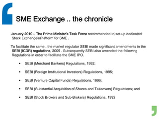 SME Exchange .. the chronicle
January 2010 – The Prime Minister’s Task Force recommended to set-up dedicated
Stock Exchanges/Platform for SME .
To facilitate the same , the market regulator SEBI made significant amendments in the
SEBI (ICDR) regulations, 2009 . Subsequently SEBI also amended the following
Regulations in order to facilitate the SME IPO.
 SEBI (Merchant Bankers) Regulations, 1992;
 SEBI (Foreign Institutional Investors) Regulations, 1995;
 SEBI (Venture Capital Funds) Regulations, 1996;
 SEBI (Substantial Acquisition of Shares and Takeovers) Regulations; and
 SEBI (Stock Brokers and Sub-Brokers) Regulations, 1992
 