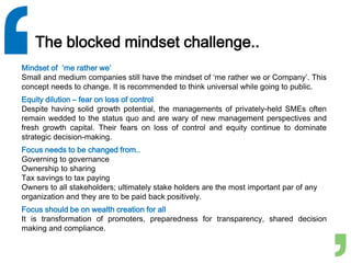 The blocked mindset challenge..
Mindset of ‘me rather we’
Small and medium companies still have the mindset of ‘me rather we or Company’. This
concept needs to change. It is recommended to think universal while going to public.
Equity dilution – fear on loss of control
Despite having solid growth potential, the managements of privately-held SMEs often
remain wedded to the status quo and are wary of new management perspectives and
fresh growth capital. Their fears on loss of control and equity continue to dominate
strategic decision-making.
Focus needs to be changed from..
Governing to governance
Ownership to sharing
Tax savings to tax paying
Owners to all stakeholders; ultimately stake holders are the most important par of any
organization and they are to be paid back positively.
Focus should be on wealth creation for all
It is transformation of promoters, preparedness for transparency, shared decision
making and compliance.
 