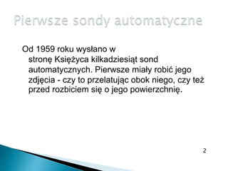 Od 1959 roku wysłano w
stronę Księżyca kilkadziesiąt sond
automatycznych. Pierwsze miały robić jego
zdjęcia - czy to przelatując obok niego, czy też
przed rozbiciem się o jego powierzchnię.
2
 