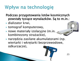 Podczas przygotowania lotów kosmicznych
powstały tysiące wynalazków. Są to m.in.:
 dializator krwi,
 tomograf komputerowy,
 nowe materiały izolacyjne (m.in.
kombinezony strażackie),
 narzędzia zasilane akumulatorami (np.
wiertarki i wkrętarki bezprzewodowe,
odkurzacze),
23
 
