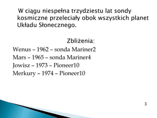 W ciągu niespełna trzydziestu lat sondy
kosmiczne przeleciały obok wszystkich planet
Układu Słonecznego.
Zbliżenia:
Wenus – 1962 – sonda Mariner2
Mars – 1965 – sonda Mariner4
Jowisz – 1973 – Pioneer10
Merkury – 1974 – Pioneer10
3
 