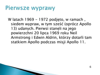 W latach 1969 - 1972 podjęto, w ramach ,
siedem wypraw, w tym sześć (oprócz Apollo
13) udanych. Pierwsi stanęli na jego
powierzchni 20 lipca 1969 roku Neil
Armstrong i Edwin Aldrin, którzy dotarli tam
statkiem Apollo podczas misji Apollo 11.
6
 