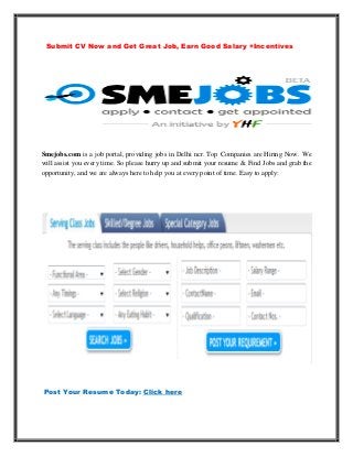 Submit CV Now and Get Great Job, Earn Good Salary +Incentives




Smejobs.com is a job portal, providing jobs in Delhi ncr. Top Companies are Hiring Now. We
will assist you every time. So please hurry up and submit your resume & Find Jobs and grab the
opportunity, and we are always here to help you at every point of time. Easy to apply:




Post Your Resume Today: Click here
 