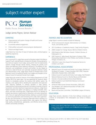 www.pcghumanservices.com

subject matter expert

Judge James Payne, Senior Advisor
EXPERTISE

AWARDS AND RECOGNITION

•	

Organizational and system change of health and human 	
services agencies

Judge Payne’s numerous awards include the following:

•	

Court/child welfare engagement

•	
•	

•	

2012 Commissioner’s Award, Administration on Children,
Youth, and Families (ACYF)

Child welfare and youth services program development

•	

2011 Excellence in Leadership Award, Casey Family Programs

Statute and legal review

•	

2006 Catalyst for Change Award, Wernle Children’s Home

Judge Payne has more than 27 years of national, state, and local agency
leadership experience.

•	

2002 Roberta West Nicholson Award, Children’s Bureau of
Indianapolis, Inc.

EXPERIENCE

•	

2001 Pauline K. Selby Award, Big Sisters of Indiana 1996
Outstanding Investment in the Children and Families of Indiana,
Villages of Indiana, Inc.

•	

1993 NCLC Lewis Hine Award for Exceptional Service to
Children and Youth

Prior to joining PCG, Judge Payne served as Presiding Judge of the Marion
Superior Court, Juvenile Division in Indiana for 20 years. He was elected to
four terms as Superior Court Judge, during which time he implemented
systemic change through statute revision, merging the juvenile court
system and detention center, leading to efficiency in the delivery of care,
treatment, and rehabilitation of youth and families. He also helped to
construct a state-of-the-art and nationally recognized detention facility
and administration wing. Judge Payne served as President Elect of the
National Council of Juvenile & Family Court Judges and President of the
Indiana Council of Juvenile & Family Court Judges.
Judge Payne also served as Director of the Indiana Department of Child
Services (DCS) for seven years. He was appointed by Governor Mitch
Daniels to completely overhaul the existing child welfare system. By
creating a new agency (DCS), doubling the caseworker and supervisor
staff, reducing caseloads to national standard in state statute,
implementing a training partnership with the Indiana University School of
Social Work, and other significant organizational endeavors, Judge Payne
helped transform the system and agency to a highly motivated, datadriven, and high functioning team. Judge Payne led DCS to develop an
entirely new practice model aimed at prevention and early intervention
with a focus on agency/family partnerships, leading to successful relative
or community placement and minimizing time under state supervision.
He also was instrumental in instituting state-wide reform resulting in a
high functioning, data and analytics-driven state agency that delivers
high quality, comprehensive, appropriate, and effective services to the
children and families of Indiana.

PROFESSIONAL ASSOCIATIONS
•	

•	
•	
•	
•	
•	
•	
•	

National Council of Juvenile and Family Court Judges, Member of
the Board of Trustees - 12 years Secretary, 2001-2002, Treasurer,
2002-2003, President-Elect, 2003-2004
Indiana Council of Juvenile and Family Court Judges, Past President
National Advisory Council on Alcohol Abuse and Alcoholism
Institute in Faculty Excellence-Former Board Member
Indiana Supreme Court GAL/CASA Advisory Commission 	
Board Member
American Public Human Services Association, 2005-2012
Vice President, 2012 National Association of Public Child 	
Welfare Administrators
Board and Executive Committee, Child Welfare League of America

EDUCATION
Judge Payne earned a Bachelor of Arts from DePauw University and
a Doctor of Jurisprudence from Indianapolis Law School at Indiana
University.

To learn more about Judge Payne or other PCG Human Services 	
Subject Matter Experts, contact us at info@publicconsultinggroup.com 	
or 1-800-210-6113.

Public Consulting Group, Inc.  |  148 State Street, Tenth Floor, Boston, Massachusetts 02109  |  tel: (800) 210-6113 fax: (617) 426-4632
Copyright Public Consulting Group, Inc.

 