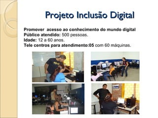 Projeto Inclusão Digital Promover  acesso ao conhecimento do mundo digital Público atendido:  500 pessoas.  Idade:  12 a 60 anos. Tele centros para atendimento:05  com 60 máquinas. 