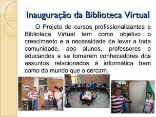 Inauguração da Biblioteca Virtual O Projeto de cursos profissionalizantes e Biblioteca Virtual tem como objetivo o crescimento e a necessidade de levar a toda comunidade, aos alunos, professores e educandos a se tornarem conhecedores dos assuntos relacionados à informática bem como do mundo que o cercam. 