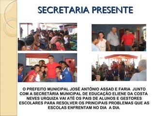 SECRETARIA PRESENTE  O PREFEITO MUNICIPAL JOSÉ ANTÔNIO ASSAD E FARIA  JUNTO COM A SECRETÁRIA MUNICIPAL DE EDUCAÇÃO ELIENE DA COSTA  NEVES URQUIZA VAI ATÉ OS PAIS DE ALUNOS E GESTORES ESCOLARES PARA RESOLVER OS PRINCIPAIS PROBLEMAS QUE AS ESCOLAS ENFRENTAM NO DIA  A DIA . 