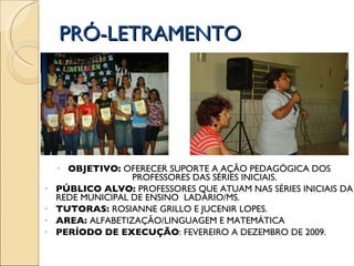 PRÓ-LETRAMENTO OBJETIVO:  OFERECER SUPORTE A AÇÃO PEDAGÓGICA DOS  PROFESSORES DAS SÉRIES INICIAIS. PÚBLICO ALVO:  PROFESSORES QUE ATUAM NAS SÉRIES INICIAIS DA REDE MUNICIPAL DE ENSINO  LADÁRIO/MS. TUTORAS:  ROSIANNE GRILLO E JUCENIR LOPES. AREA:  ALFABETIZAÇÃO/LINGUAGEM E MATEMÁTICA PERÍODO DE EXECUÇÃO : FEVEREIRO A DEZEMBRO DE 2009. 