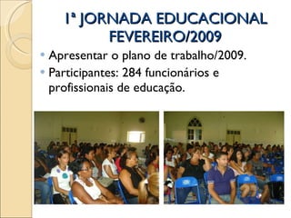1ª JORNADA EDUCACIONAL FEVEREIRO/2009 Apresentar o plano de trabalho/2009. Participantes: 284 funcionários e profissionais de educação.  