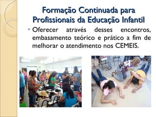 Formação Continuada para Profissionais da Educação Infantil Oferecer através desses encontros, embasamento teórico e prático a fim de melhorar o atendimento nos CEMEIS.  