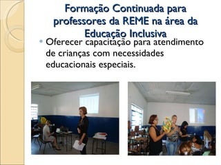 Formação Continuada para professores da REME na área da Educação Inclusiva Oferecer capacitação para atendimento de crianças com necessidades educacionais especiais. 