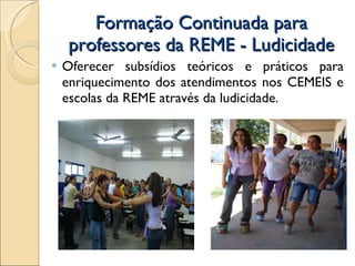 Formação Continuada para professores da REME - Ludicidade Oferecer subsídios teóricos e práticos para enriquecimento dos atendimentos nos CEMEIS e escolas da REME através da ludicidade. 