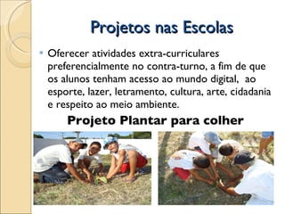 Projetos nas Escolas Oferecer atividades extra-curriculares preferencialmente no contra-turno, a fim de que os alunos tenham acesso ao mundo digital,  ao esporte, lazer, letramento, cultura, arte, cidadania e respeito ao meio ambiente. Projeto Plantar para colher  