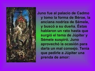 Juno fue al palacio de Cadmo y tomo la forma de Béroe, la anciana nodriza de Sémele, y buscó a su dueña. Éstas hablaron un rato hasta que surgió el tema de Júpiter y Sémele suspiró. Juno aprovechó la ocasión para darla un mal consejo. Tenía que pedirle a Júpiter una prenda de amor: 