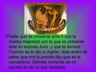“ Pídele que se presente ante ti con la misma majestad con la que se presenta ante su esposa Juno  y que te abrace.” Cuando se lo dijo a Júpiter, éste antes de saber que era la prenda dijo que se la concedería. Sémele contenta de oír aquello le dijo lo que deseaba. 