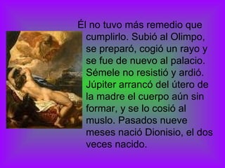 Él no tuvo más remedio que cumplirlo. Subió al Olimpo, se preparó, cogió un rayo y se fue de nuevo al palacio. Sémele no resistió y ardió. Júpiter arrancó del útero de la madre el cuerpo aún sin formar, y se lo cosió al muslo. Pasados nueve meses nació Dionisio, el dos veces nacido. 