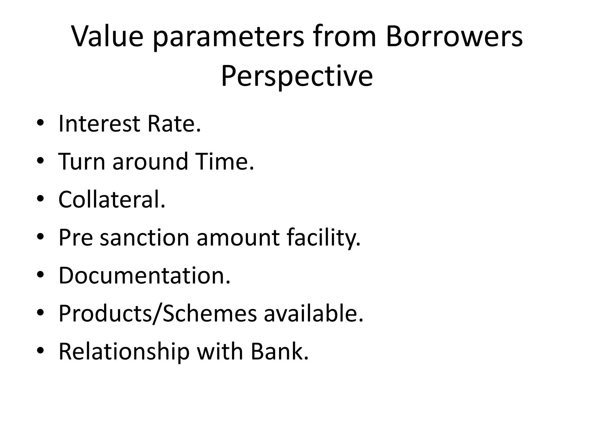 Value parameters from Borrowers
               Perspective
•   Interest Rate.
•   Turn around Time.
•   Collateral.
•   Pre sanction amount facility.
•   Documentation.
•   Products/Schemes available.
•   Relationship with Bank.
 
