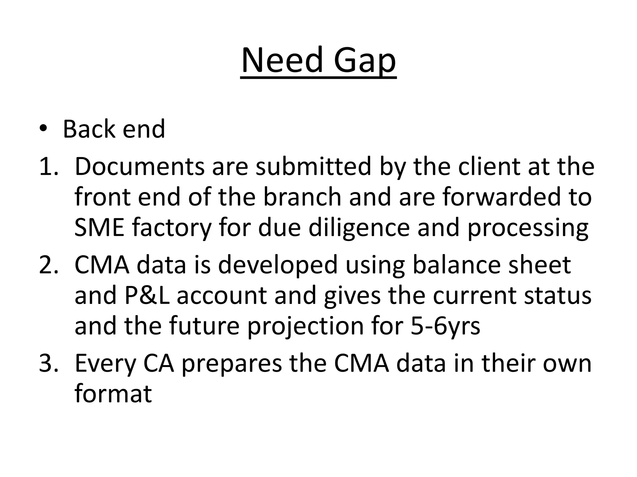 Need Gap
• Back end
1. Documents are submitted by the client at the
   front end of the branch and are forwarded to
   SME factory for due diligence and processing
2. CMA data is developed using balance sheet
   and P&L account and gives the current status
   and the future projection for 5-6yrs
3. Every CA prepares the CMA data in their own
   format
 