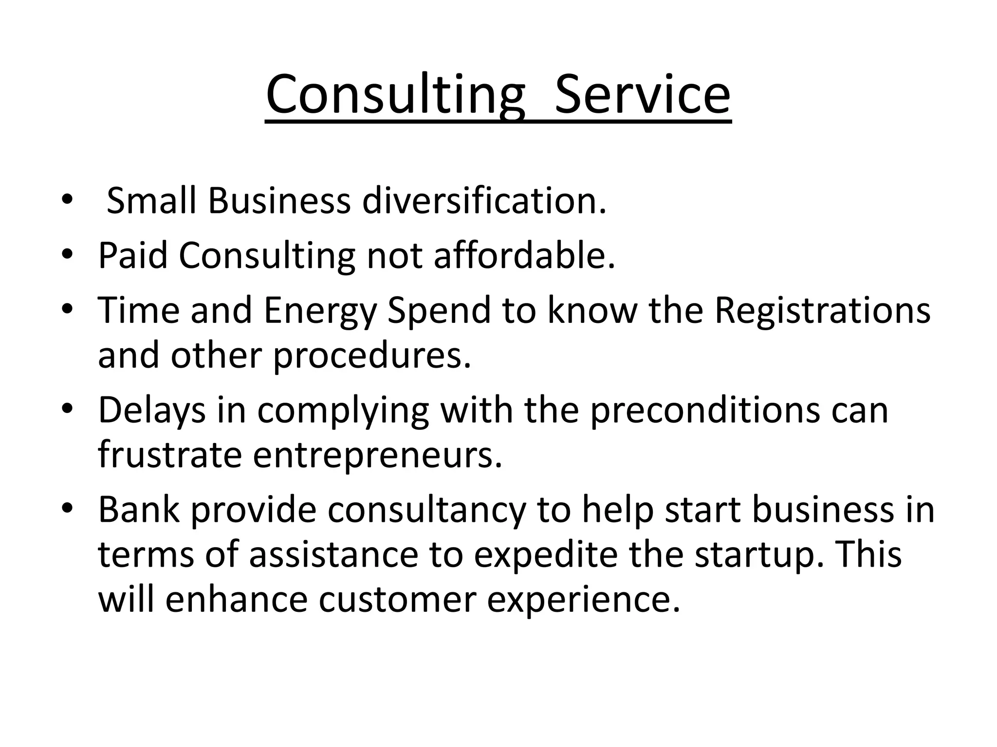 Consulting Service
• Small Business diversification.
• Paid Consulting not affordable.
• Time and Energy Spend to know the Registrations
  and other procedures.
• Delays in complying with the preconditions can
  frustrate entrepreneurs.
• Bank provide consultancy to help start business in
  terms of assistance to expedite the startup. This
  will enhance customer experience.
 