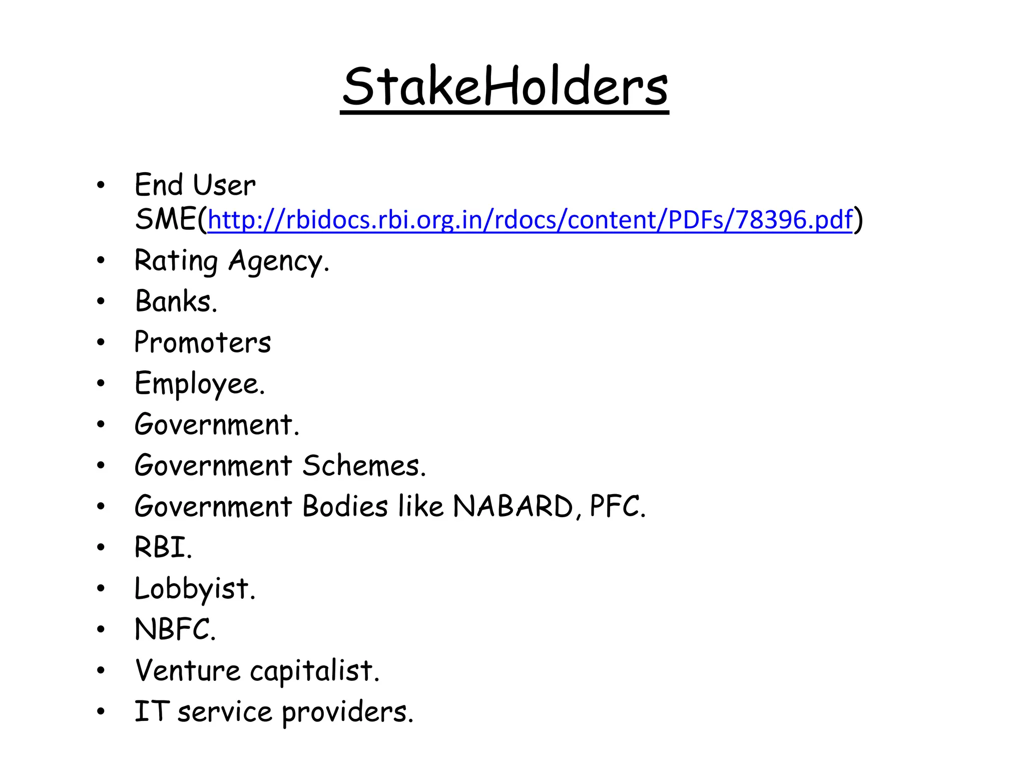 StakeHolders
• End User
  SME(http://rbidocs.rbi.org.in/rdocs/content/PDFs/78396.pdf)
• Rating Agency.
• Banks.
• Promoters
• Employee.
• Government.
• Government Schemes.
• Government Bodies like NABARD, PFC.
• RBI.
• Lobbyist.
• NBFC.
• Venture capitalist.
• IT service providers.
 