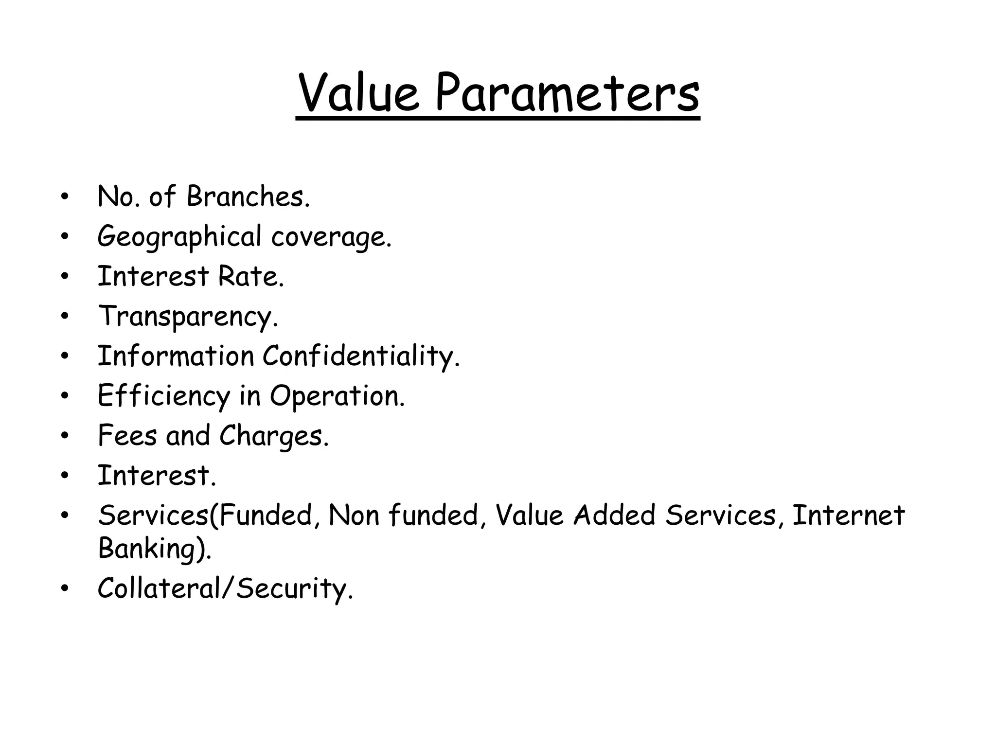 Value Parameters
• No. of Branches.
• Geographical coverage.
• Interest Rate.
• Transparency.
• Information Confidentiality.
• Efficiency in Operation.
• Fees and Charges.
• Interest.
• Services(Funded, Non funded, Value Added Services, Internet
  Banking).
• Collateral/Security.
 