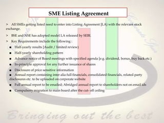 > All SMEs getting listed need to enter into Listing Agreement [LA) with the relevant stock
exchange.
> BSE and NSE has adopted model LA released by SEBI.
> Key Requirements include the following :
■ Half-yearly results [Audit / limited review)
■ Half-yearly shareholding pattern
■ Advance notice of Board meetings with specified agenda [e.g. dividend, bonus, buy back etc.)
■ In-principle approval for any further issuance of shares
■ Disclosure of price sensitive information
■ Annual report containing inter alia full financials, consolidated financials, related party
disclosures etc. to be uploaded on corporate website
■ Full annual report to be emailed; Abridged annual report to shareholders not on email ids
■ Compulsory migration to main board after the cut- off ceiling
SME Listing Agreement
 