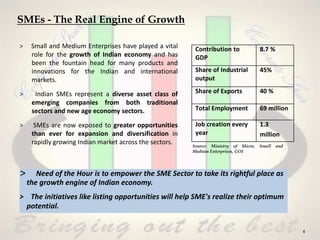SMEs - The Real Engine of Growth
> Small and Medium Enterprises have played a vital
role for the growth of Indian economy and has
been the fountain head for many products and
innovations for the Indian and international
markets.
> Indian SMEs represent a diverse asset class of
emerging companies from both traditional
sectors and new age economy sectors.
> SMEs are now exposed to greater opportunities
than ever for expansion and diversification in
rapidly growing Indian market across the sectors.
Contribution to
GDP
8.7 %
Share of Industrial
output
45%
Share of Exports 40 %
Total Employment 69 million
Job creation every
year
1.3
million
Source: Ministry of Micro, Small and
Medium Enterprises, GOI
> Need of the Hour is to empower the SME Sector to take its rightful place as
the growth engine of Indian economy.
> The initiatives like listing opportunities will help SME's realize their optimum
potential.
4
 