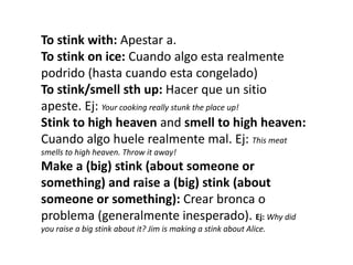To stink with: Apestar a.
To stink on ice: Cuando algo esta realmente
podrido (hasta cuando esta congelado)
To stink/smell sth up: Hacer que un sitio
apeste. Ej: Your cooking really stunk the place up!
Stink to high heaven and smell to high heaven:
Cuando algo huele realmente mal. Ej: This meat
smells to high heaven. Throw it away!

Make a (big) stink (about someone or
something) and raise a (big) stink (about
someone or something): Crear bronca o
problema (generalmente inesperado). Ej: Why did
you raise a big stink about it? Jim is making a stink about Alice.

 