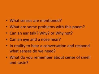 • What senses are mentioned?
• What are some problems with this poem?
• Can an ear talk? Why? or Why not?
• Can an eye and a nose hear?
• In reality to hear a conversation and respond
what senses do we need?
• What do you remember about sense of smell
and taste?
 